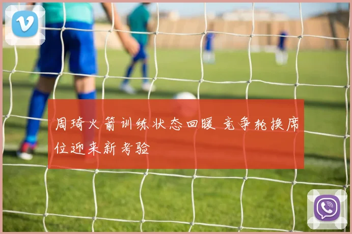 周琦火箭训练状态回暖 竞争轮换席位迎来新考验