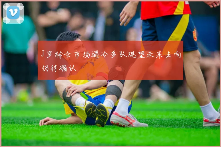 J罗转会市场遇冷多队观望未来去向仍待确认