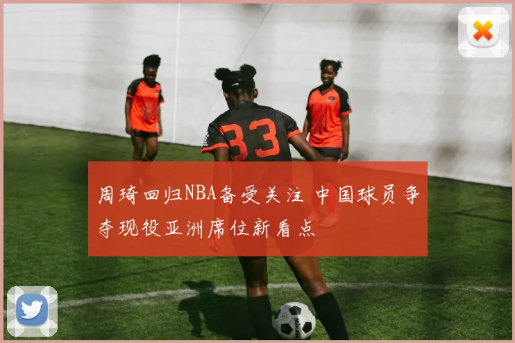 周琦回归NBA备受关注 中国球员争夺现役亚洲席位新看点