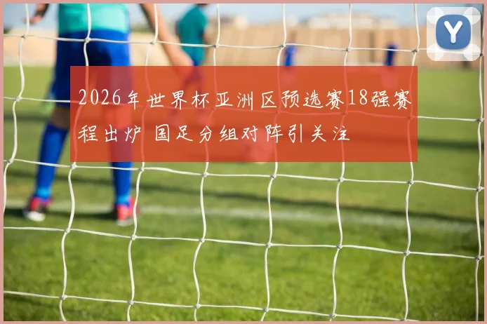 2026年世界杯亚洲区预选赛18强赛程出炉 国足分组对阵引关注