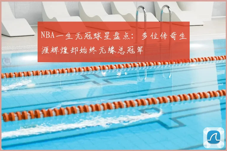 NBA一生无冠球星盘点：多位传奇生涯辉煌却始终无缘总冠军