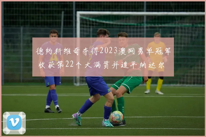 德约科维奇夺得2023澳网男单冠军 收获第22个大满贯并追平纳达尔