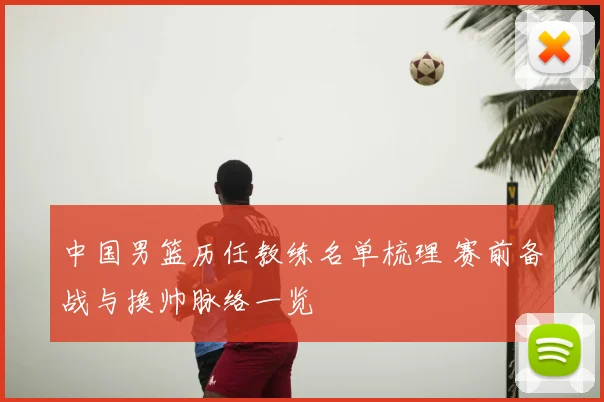 中国男篮历任教练名单梳理 赛前备战与换帅脉络一览