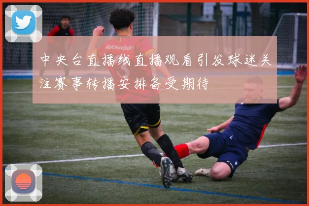中央台直播线直播观看引发球迷关注赛事转播安排备受期待