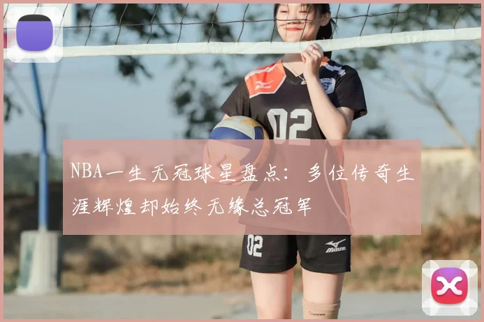 NBA一生无冠球星盘点：多位传奇生涯辉煌却始终无缘总冠军