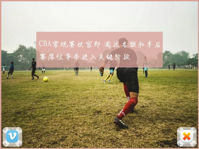 CBA常规赛收官即 淘汰名额和季后赛席位争夺进入关键阶段
