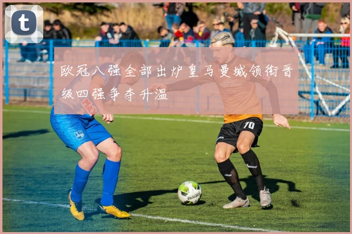 欧冠八强全部出炉皇马曼城领衔晋级四强争夺升温