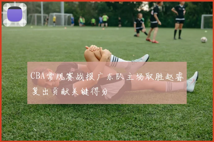 CBA常规赛战报广东队主场取胜赵睿复出贡献关键得分