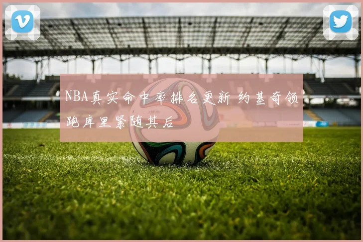 NBA真实命中率排名更新 约基奇领跑库里紧随其后
