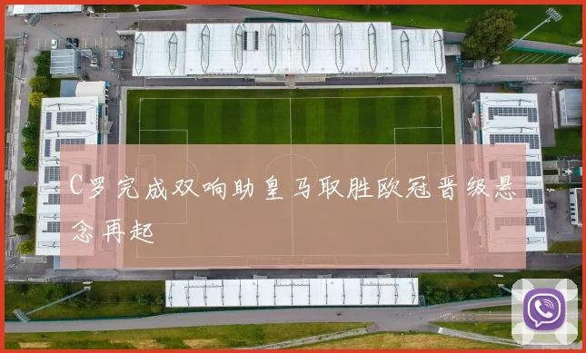 C罗完成双响助皇马取胜欧冠晋级悬念再起
