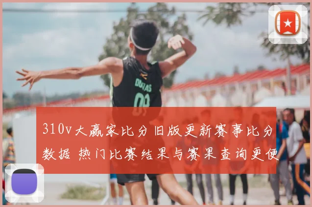 310v大赢家比分旧版更新赛事比分数据 热门比赛结果与赛果查询更便捷