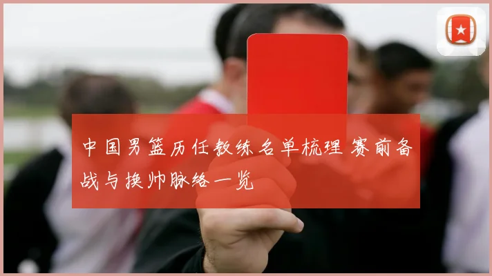 中国男篮历任教练名单梳理 赛前备战与换帅脉络一览