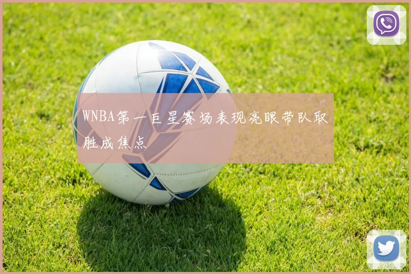 WNBA第一巨星赛场表现亮眼带队取胜成焦点