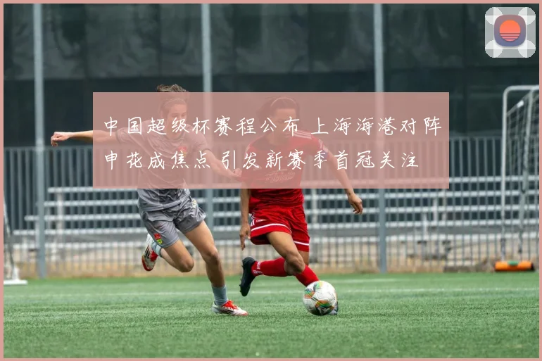 中国超级杯赛程公布 上海海港对阵申花成焦点 引发新赛季首冠关注