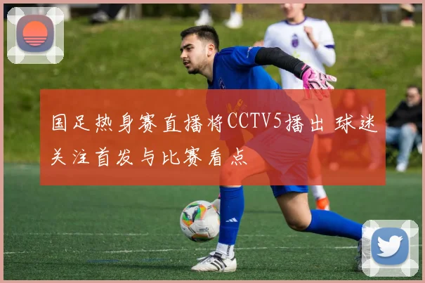 国足热身赛直播将CCTV5播出 球迷关注首发与比赛看点