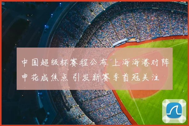 中国超级杯赛程公布 上海海港对阵申花成焦点 引发新赛季首冠关注