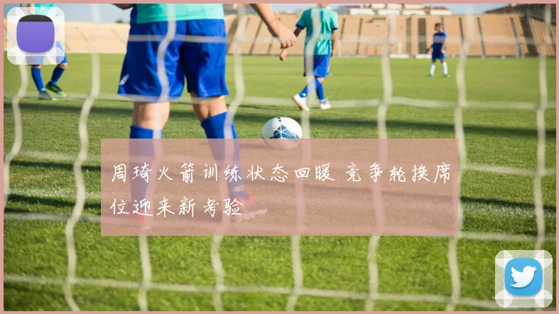 周琦火箭训练状态回暖 竞争轮换席位迎来新考验