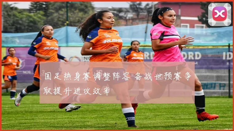 国足热身赛调整阵容 备战世预赛争取提升进攻效率